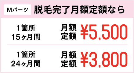 Mパーツ 脱毛完了月額定額なら 1箇所15ヶ月間 月額定額¥5,500 1箇所24ヶ月間 月額定額¥3,800